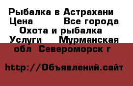 Рыбалка в Астрахани › Цена ­ 500 - Все города Охота и рыбалка » Услуги   . Мурманская обл.,Североморск г.